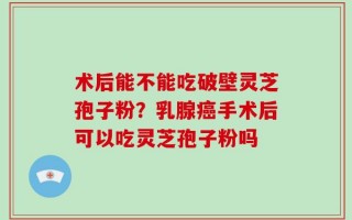 术后能不能吃破壁灵芝孢子粉？乳腺癌手术后可以吃灵芝孢子粉吗