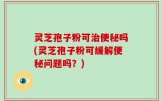 灵芝孢子粉可治便秘吗(灵芝孢子粉可缓解便秘问题吗？)