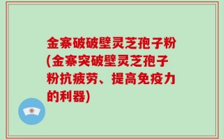 金寨破破壁灵芝孢子粉(金寨突破壁灵芝孢子粉抗疲劳、提高免疫力的利器)