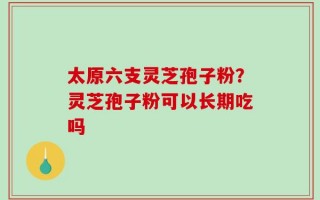 太原六支灵芝孢子粉？灵芝孢子粉可以长期吃吗