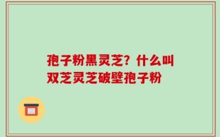孢子粉黑灵芝？什么叫双芝灵芝破壁孢子粉