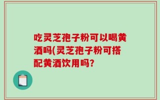 吃灵芝孢子粉可以喝黄酒吗(灵芝孢子粉可搭配黄酒饮用吗？
