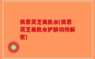 佩恩灵芝美肌水(佩恩灵芝美肌水护肤功效解密)