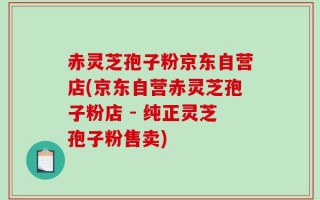 赤灵芝孢子粉京东自营店(京东自营赤灵芝孢子粉店 - 纯正灵芝孢子粉售卖)