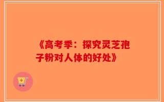 《高考季：探究灵芝孢子粉对人体的好处》