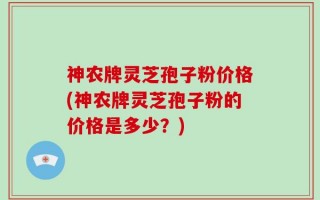 神农牌灵芝孢子粉价格(神农牌灵芝孢子粉的价格是多少？)