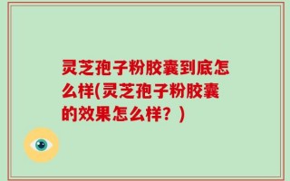 灵芝孢子粉胶囊到底怎么样(灵芝孢子粉胶囊的效果怎么样？)