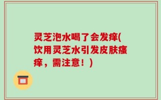 灵芝泡水喝了会发痒(饮用灵芝水引发皮肤瘙痒，需注意！)