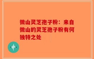 微山灵芝孢子粉：来自微山的灵芝孢子粉有何独特之处