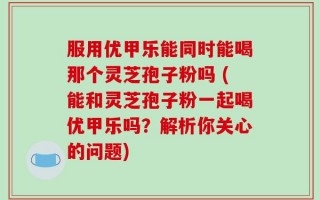 服用优甲乐能同时能喝那个灵芝孢子粉吗 (能和灵芝孢子粉一起喝优甲乐吗？解析你关心的问题)
