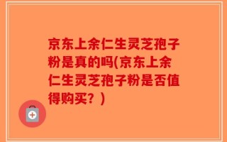 京东上余仁生灵芝孢子粉是真的吗(京东上余仁生灵芝孢子粉是否值得购买？)
