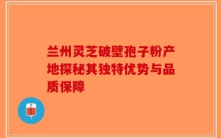 兰州灵芝破壁孢子粉产地探秘其独特优势与品质保障