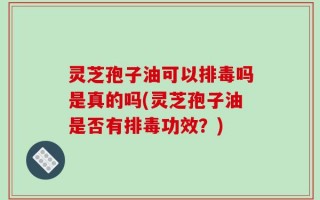 灵芝孢子油可以排毒吗是真的吗(灵芝孢子油是否有排毒功效？)