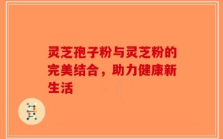 灵芝孢子粉与灵芝粉的完美结合，助力健康新生活