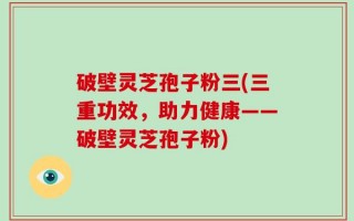 破壁灵芝孢子粉三(三重功效，助力健康——破壁灵芝孢子粉)