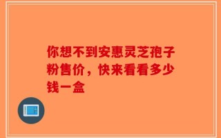你想不到安惠灵芝孢子粉售价，快来看看多少钱一盒