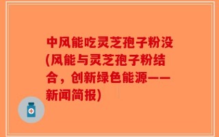 中风能吃灵芝孢子粉没(风能与灵芝孢子粉结合，创新绿色能源——新闻简报)