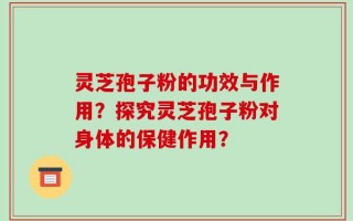 灵芝孢子粉的功效与作用？探究灵芝孢子粉对身体的保健作用？