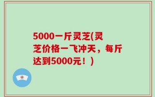 5000一斤灵芝(灵芝价格一飞冲天，每斤达到5000元！)