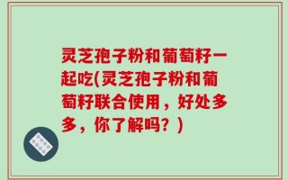 灵芝孢子粉和葡萄籽一起吃(灵芝孢子粉和葡萄籽联合使用，好处多多，你了解吗？)