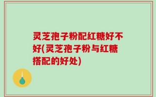 灵芝孢子粉配红糖好不好(灵芝孢子粉与红糖搭配的好处)