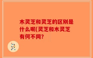 木灵芝和灵芝的区别是什么呢(灵芝和木灵芝有何不同？