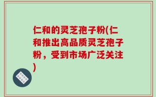仁和的灵芝孢子粉(仁和推出高品质灵芝孢子粉，受到市场广泛关注)