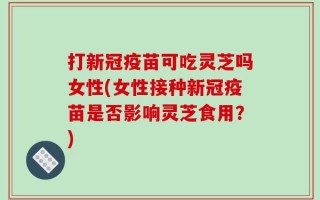 打新冠疫苗可吃灵芝吗女性(女性接种新冠疫苗是否影响灵芝食用？)