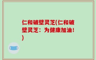 仁和破壁灵芝(仁和破壁灵芝：为健康加油！)