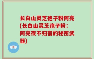长白山灵芝孢子粉阿亮(长白山灵芝孢子粉：阿亮夜不归宿的秘密武器)