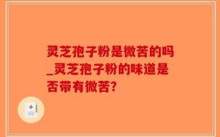 灵芝孢子粉是微苦的吗_灵芝孢子粉的味道是否带有微苦？