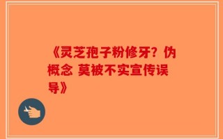 《灵芝孢子粉修牙？伪概念 莫被不实宣传误导》
