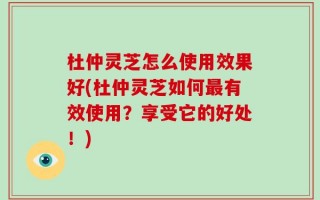 杜仲灵芝怎么使用效果好(杜仲灵芝如何最有效使用？享受它的好处！)