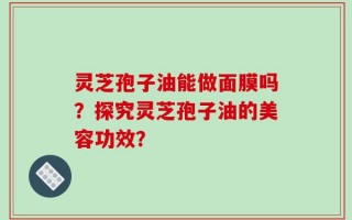灵芝孢子油能做面膜吗？探究灵芝孢子油的美容功效？