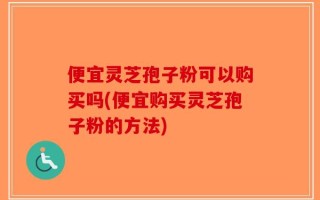 便宜灵芝孢子粉可以购买吗(便宜购买灵芝孢子粉的方法)