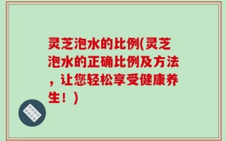 灵芝泡水的比例(灵芝泡水的正确比例及方法，让您轻松享受健康养生！)