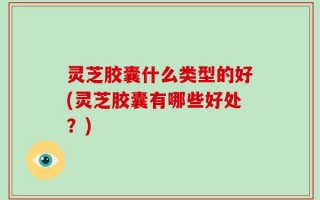 灵芝胶囊什么类型的好(灵芝胶囊有哪些好处？)
