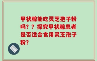 甲状腺能吃灵芝孢子粉吗？？探究甲状腺患者是否适合食用灵芝孢子粉？