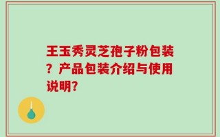 王玉秀灵芝孢子粉包装？产品包装介绍与使用说明？