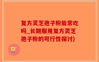 复方灵芝孢子粉能常吃吗_长期服用复方灵芝孢子粉的可行性探讨)