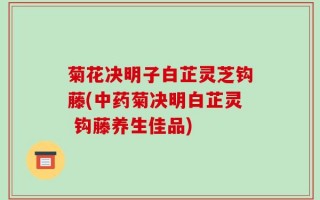 菊花决明子白芷灵芝钩藤(中药菊决明白芷灵 钩藤养生佳品)