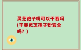 灵芝孢子粉可以干吞吗(干吞灵芝孢子粉安全吗？)