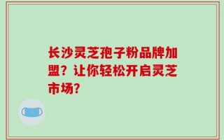 长沙灵芝孢子粉品牌加盟？让你轻松开启灵芝市场？