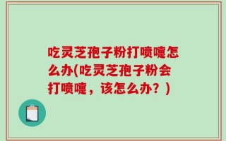 吃灵芝孢子粉打喷嚏怎么办(吃灵芝孢子粉会打喷嚏，该怎么办？)