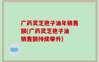 广药灵芝孢子油年销售额(广药灵芝孢子油 销售额持续攀升)