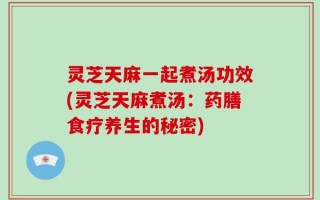 灵芝天麻一起煮汤功效(灵芝天麻煮汤：药膳食疗养生的秘密)