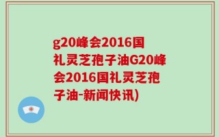 g20峰会2016国礼灵芝孢子油G20峰会2016国礼灵芝孢子油-新闻快讯)