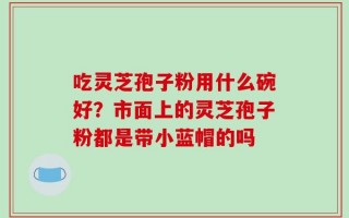 吃灵芝孢子粉用什么碗好？市面上的灵芝孢子粉都是带小蓝帽的吗