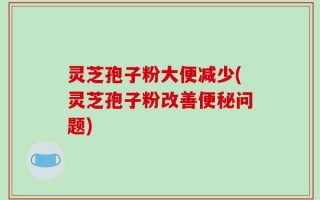 灵芝孢子粉大便减少(灵芝孢子粉改善便秘问题)