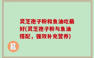 灵芝孢子粉和鱼油吃最好(灵芝孢子粉与鱼油搭配，强效补充营养)